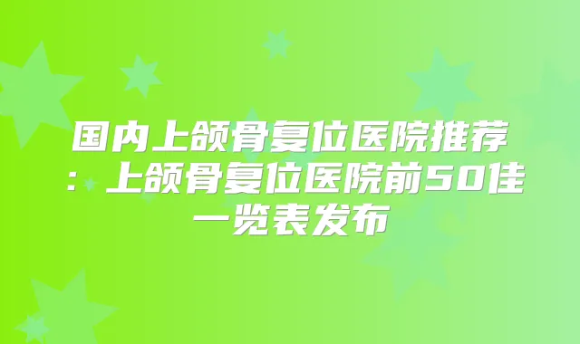 国内上颌骨复位医院推荐：上颌骨复位医院前50佳一览表发布