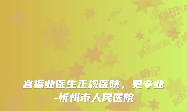 宫振业医生正规医院,更专业-忻州市人民医院
