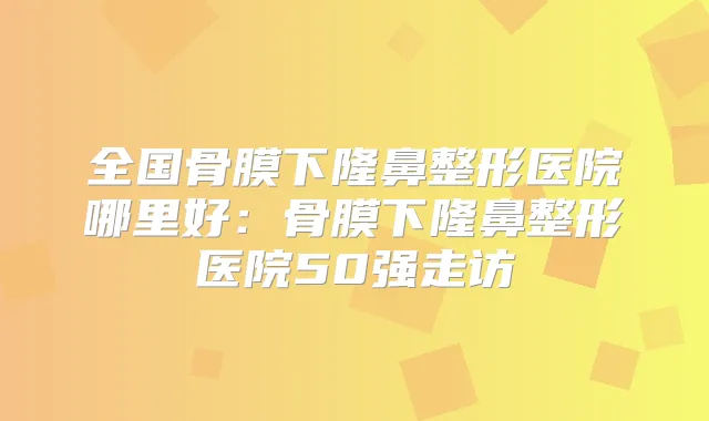 全国骨膜下隆鼻整形医院哪里好：骨膜下隆鼻整形医院50强走访