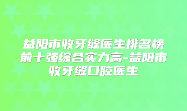 益阳市收牙缝医生排名榜前十强综合实力高-益阳市收牙缝口腔医生