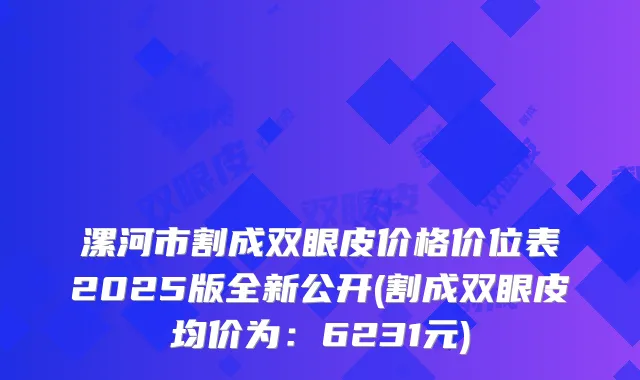 漯河市割成双眼皮价格价位表2025版全新公开(割成双眼皮均价为:6231元)