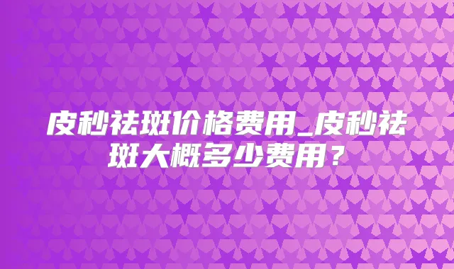 皮秒祛斑价格费用_皮秒祛斑大概多少费用?
