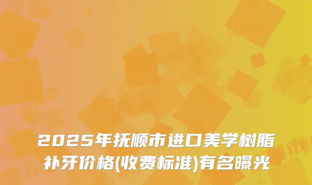 2025年抚顺市进口美学树脂补牙价格(收费标准)有名曝光