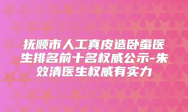 抚顺市人工真皮造卧蚕医生排名前十名公示-朱效清医生有实力