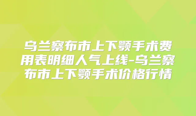 乌兰察布市上下颚手术费用表明细人气上线-乌兰察布市上下颚手术价格行情