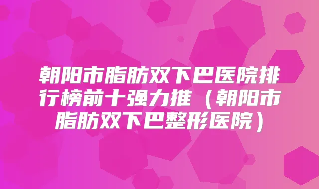 朝阳市脂肪双下巴医院排行榜前十强力推(朝阳市脂肪双下巴整形医院)