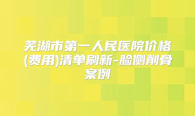 芜湖市第一人民医院价格(费用)清单刷新-脸侧削骨案例