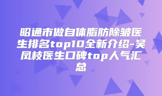昭通市做自体脂肪除皱医生排名top10全新介绍-吴凤枝医生口碑top人气汇总