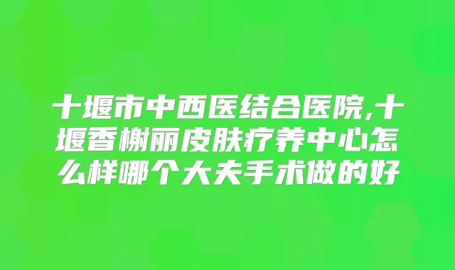 十堰市中西医结合医院,十堰香榭丽皮肤疗养中心怎么样哪个大夫手术做的好
