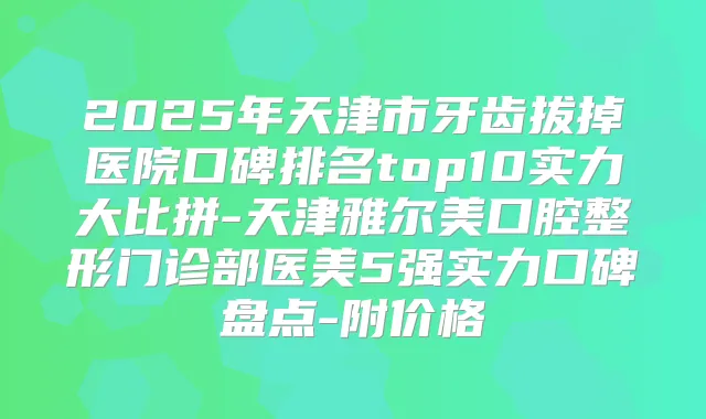 2025年天津市牙齿拔掉医院口碑排名top10实力大比拼-天津雅尔美口腔整形门诊部医美5强实力口碑盘点-附价格