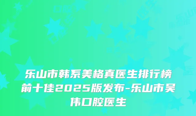 乐山市韩系美格真医生排行榜前十佳2025版发布-乐山市吴伟口腔医生