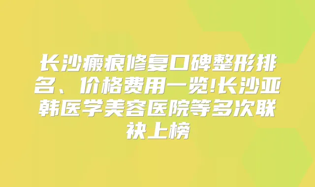 长沙瘢痕修复口碑整形排名、价格费用一览!长沙亚韩医学美容医院等多次联袂上榜