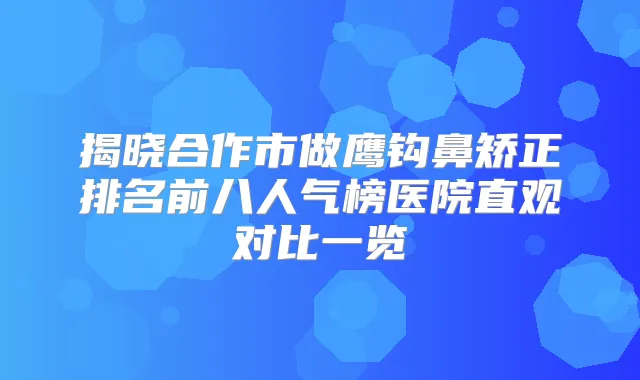 揭晓合作市做鹰钩鼻矫正排名前八人气榜医院直观对比一览