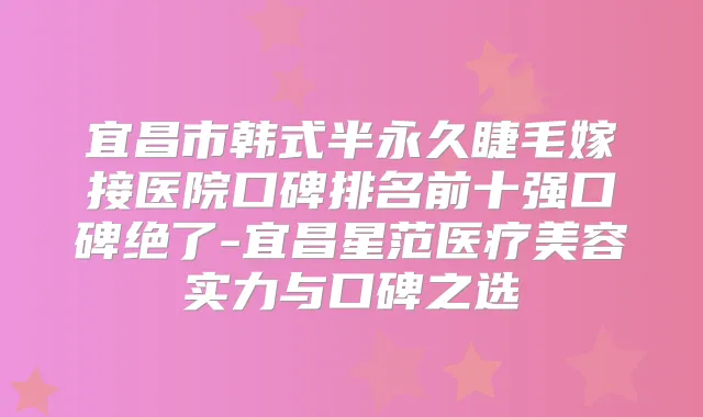 宜昌市韩式半永久睫毛嫁接医院口碑排名前十强口碑绝了-宜昌星范医疗美容实力与口碑之选