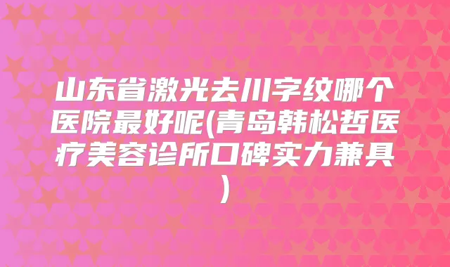 山东省激光去川字纹哪个医院好呢(青岛韩松哲医疗美容诊所口碑实力兼具)