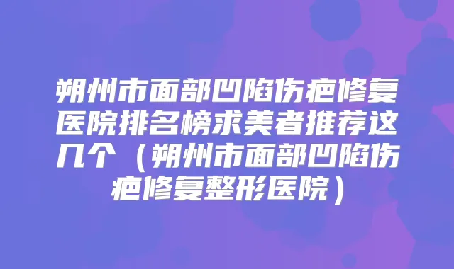 朔州市面部凹陷伤疤修复医院排名榜求美者推荐这几个(朔州市面部凹陷伤疤修复整形医院)