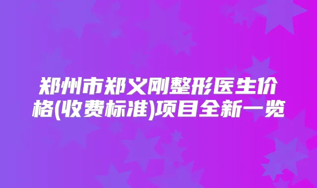 郑州市郑义刚整形医生价格(收费标准)项目全新一览