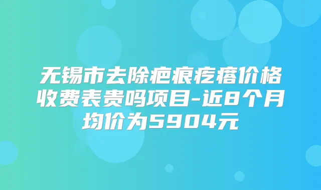 无锡市去除疤痕疙瘩价格收费表贵吗项目-近8个月均价为5904元