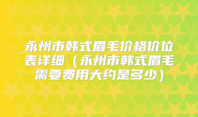 永州市韩式眉毛价格价位表详细(永州市韩式眉毛需要费用大约是多少)