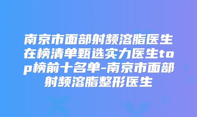 南京市面部射频溶脂医生在榜清单甄选实力医生top榜前十名单-南京市面部射频溶脂整形医生