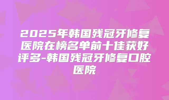 2025年韩国残冠牙修复医院在榜名单前十佳获好评多-韩国残冠牙修复口腔医院