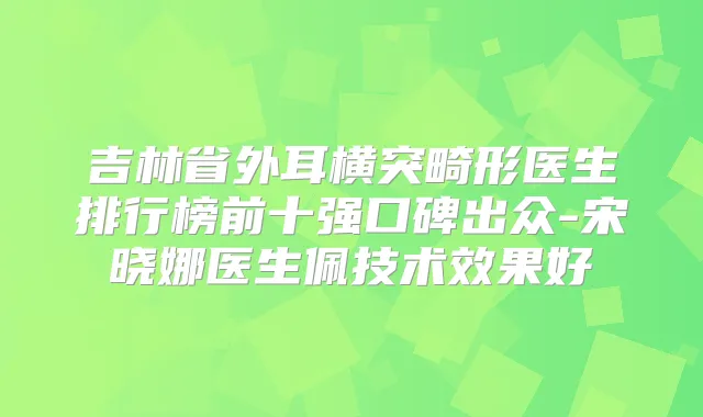吉林省外耳横突畸形医生排行榜前十强口碑出众-宋晓娜医生佩技术效果好