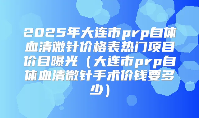 2025年大连市prp自体血清微针价格表热门项目价目曝光(大连市prp自体血清微针手术价钱要多少)