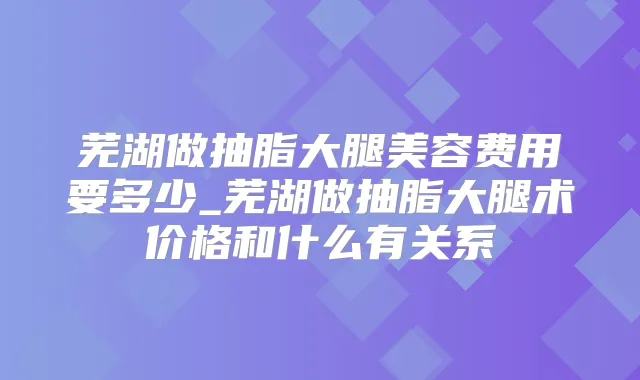 芜湖做抽脂大腿美容费用要多少_芜湖做抽脂大腿术价格和什么有关系