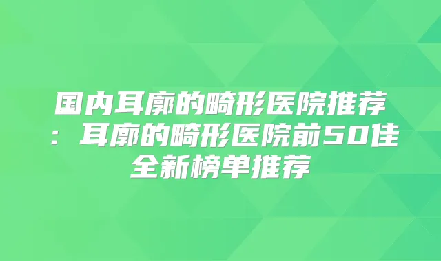 国内耳廓的畸形医院推荐:耳廓的畸形医院前50佳全新榜单推荐
