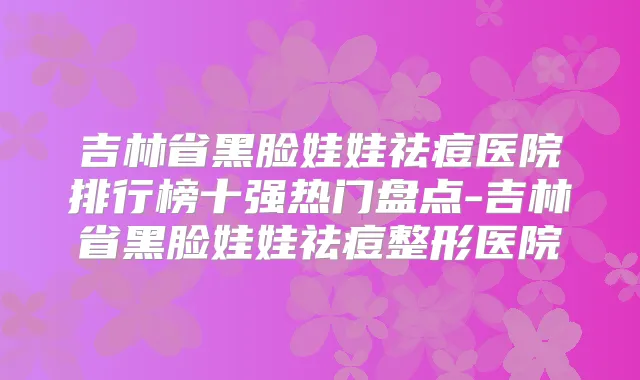 吉林省黑脸娃娃祛痘医院排行榜十强热门盘点-吉林省黑脸娃娃祛痘整形医院