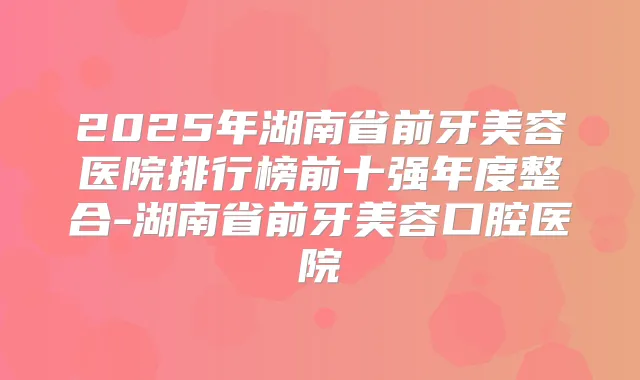 2025年湖南省前牙美容医院排行榜前十强年度整合-湖南省前牙美容口腔医院