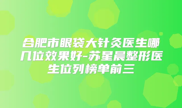 合肥市眼袋大针灸医生哪几位效果好-苏星晨整形医生位列榜单前三