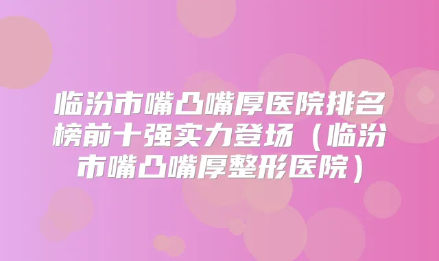 临汾市嘴凸嘴厚医院排名榜前十强实力登场(临汾市嘴凸嘴厚整形医院)