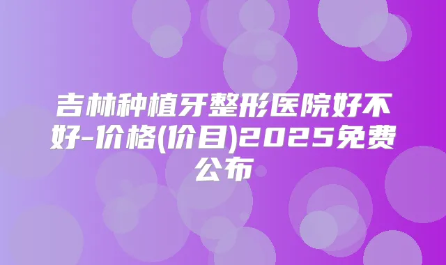 吉林种植牙整形医院好不好-价格(价目)2025免费公布