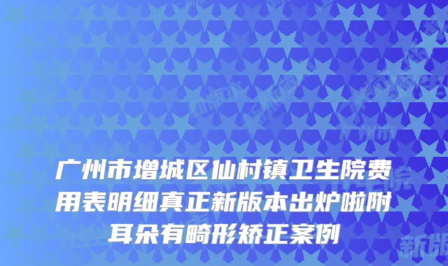 广州市增城区仙村镇卫生院费用表明细真正新版本出炉啦附耳朵有畸形矫正案例