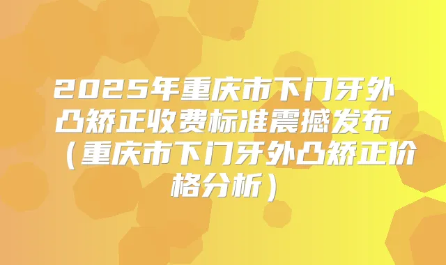 2025年重庆市下门牙外凸矫正收费标准震撼发布(重庆市下门牙外凸矫正价格分析)