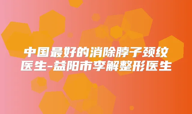 中国好的消除脖子颈纹医生-益阳市李解整形医生