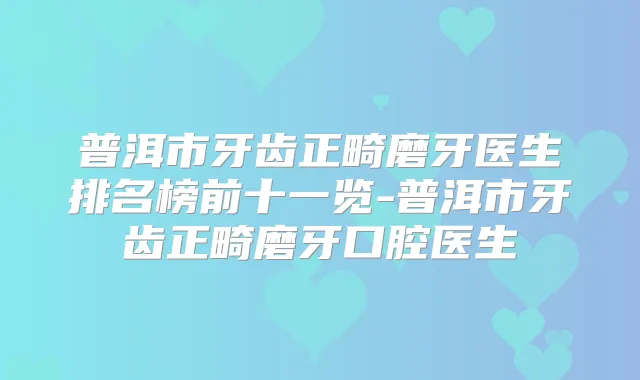 普洱市牙齿正畸磨牙医生排名榜前十一览-普洱市牙齿正畸磨牙口腔医生