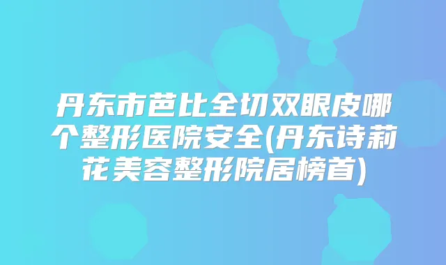 丹东市芭比全切双眼皮哪个整形医院安全(丹东诗莉花美容整形院居榜首)