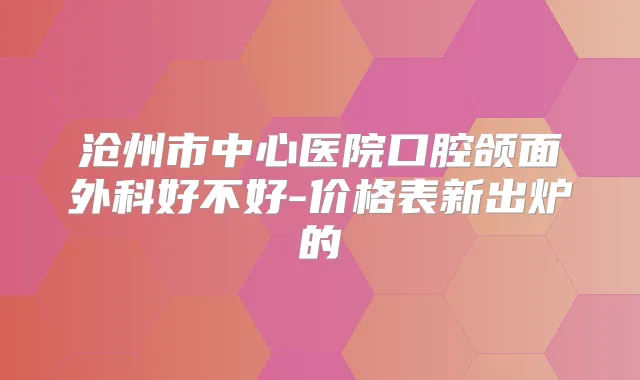 沧州市中心医院口腔颌面外科好不好-价格表新出炉的
