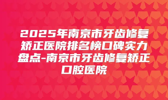 2025年南京市牙齿修复矫正医院排名榜口碑实力盘点-南京市牙齿修复矫正口腔医院
