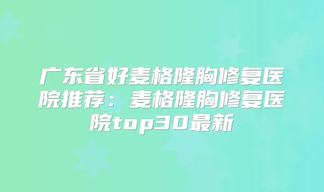 广东省好麦格隆胸修复医院推荐:麦格隆胸修复医院top30新