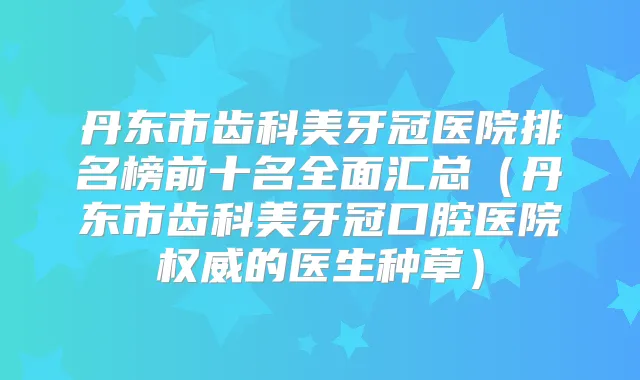 丹东市齿科美牙冠医院排名榜前十名全面汇总（丹东市齿科美牙冠口腔医院的医生种草）