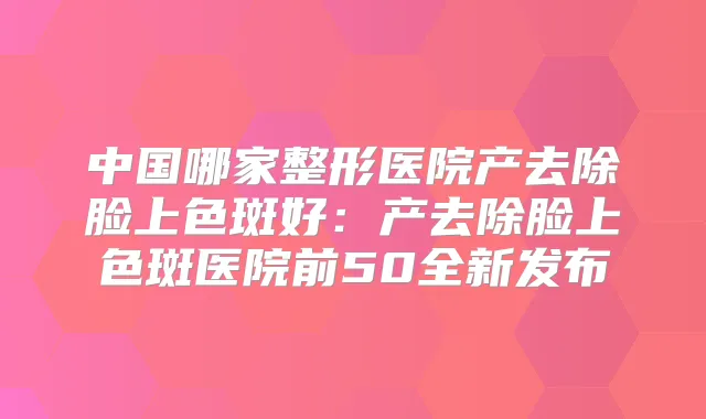 中国哪家整形医院产去除脸上色斑好：产去除脸上色斑医院前50全新发布