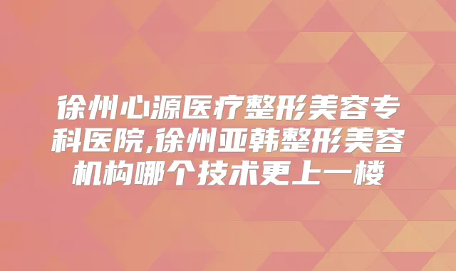 徐州心源医疗整形美容专科医院,徐州亚韩整形美容机构哪个技术更上一楼