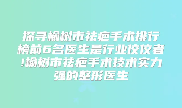 探寻榆树市祛疤手术排行榜前6名医生是行业佼佼者!榆树市祛疤手术技术实力强的整形医生