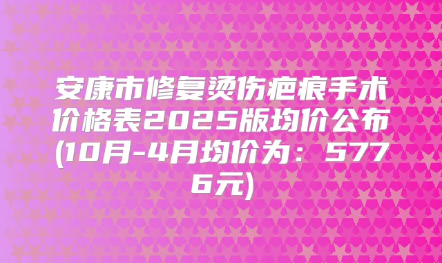 安康市修复烫伤疤痕手术价格表2025版均价公布(10月-4月均价为:5776元)