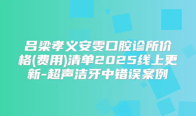 吕梁孝义安雯口腔诊所价格(费用)清单2025线上更新-超声洁牙中错误案例