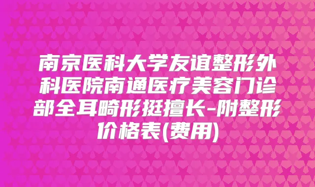 南京医科大学友谊整形外科医院南通医疗美容门诊部全耳畸形挺擅长-附整形价格表(费用)