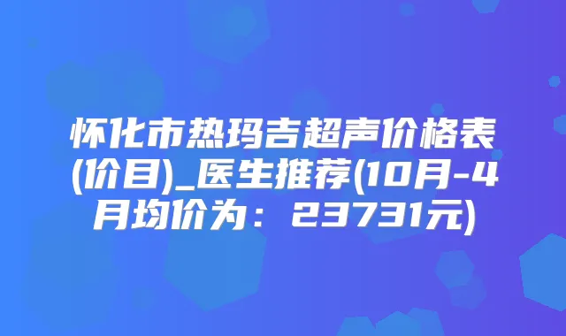 怀化市热玛吉超声价格表(价目)_医生推荐(10月-4月均价为:23731元)